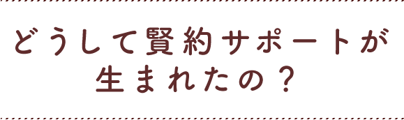 どうして賢約サポートが生まれたの?